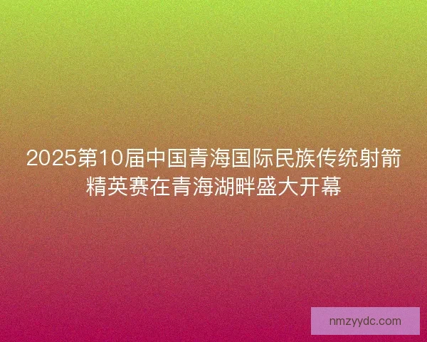2025第10届中国青海国际民族传统射箭精英赛在青海湖畔盛大开幕 2025第10届中国青海国际民族传统射箭精英赛在青海湖畔盛大开幕