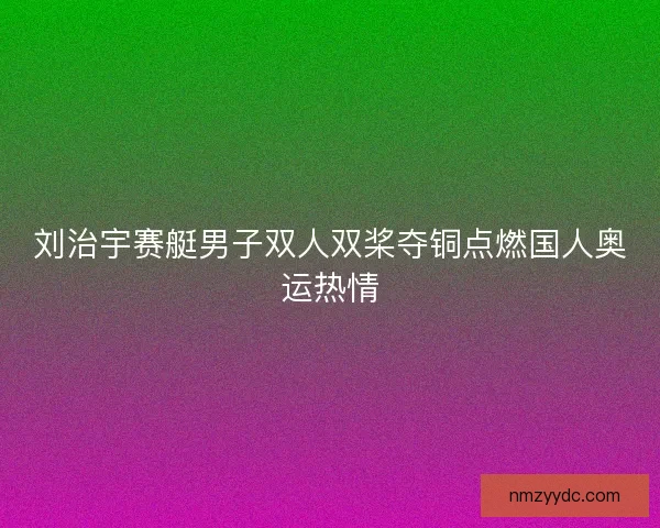 刘治宇赛艇男子双人双桨夺铜点燃国人奥运热情 刘治宇赛艇男子双人双桨夺铜点燃国人奥运热情