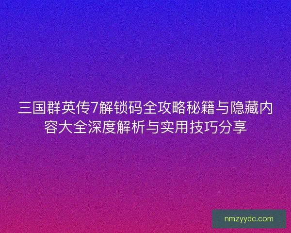三国群英传7解锁码全攻略秘籍与隐藏内容大全深度解析与实用技巧分享
