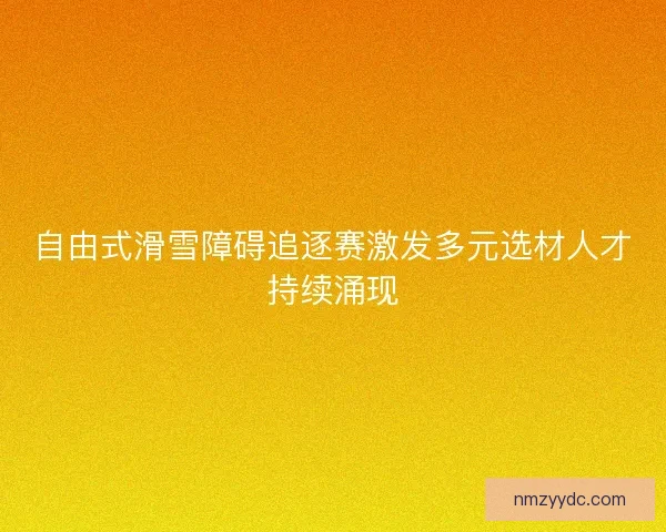 自由式滑雪障碍追逐赛激发多元选材人才持续涌现