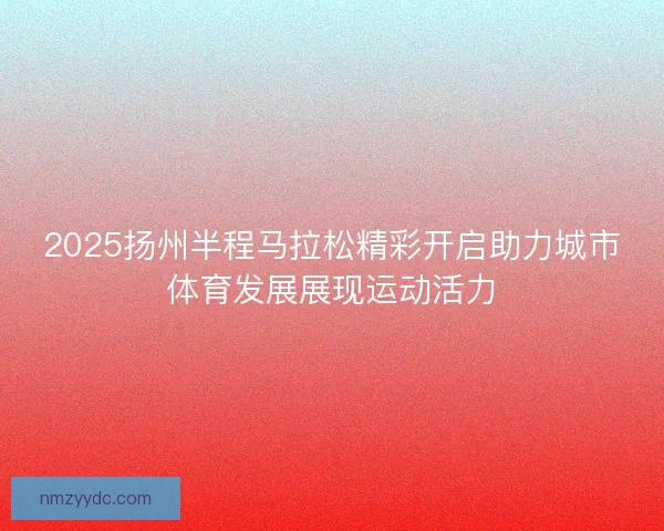 2025扬州半程马拉松精彩开启助力城市体育发展展现运动活力