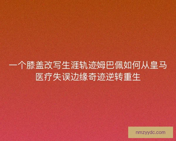 一个膝盖改写生涯轨迹姆巴佩如何从皇马医疗失误边缘奇迹逆转重生
