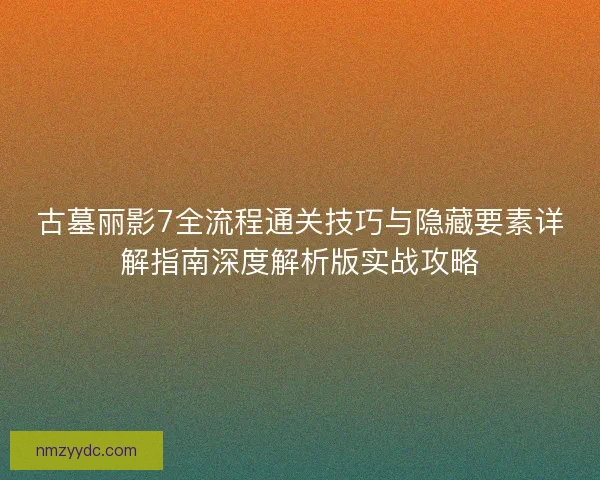 古墓丽影7全流程通关技巧与隐藏要素详解指南深度解析版实战攻略