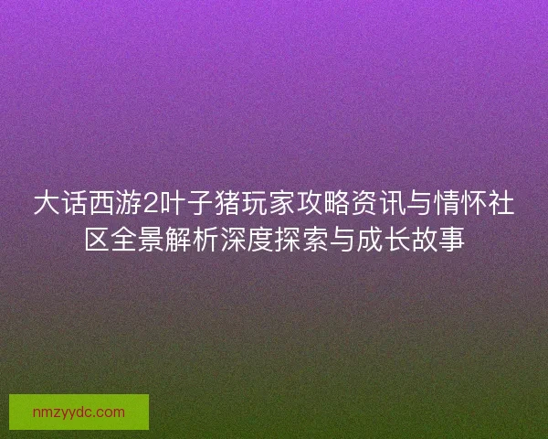 大话西游2叶子猪玩家攻略资讯与情怀社区全景解析深度探索与成长故事