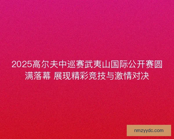 2025高尔夫中巡赛武夷山国际公开赛圆满落幕 展现精彩竞技与激情对决 2025高尔夫中巡赛武夷山国际公开赛圆满落幕 展现精彩竞技与激情对决