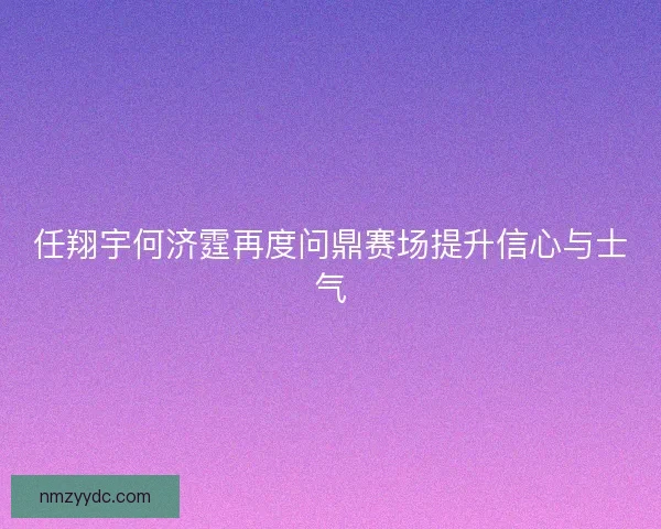 任翔宇何济霆再度问鼎赛场提升信心与士气