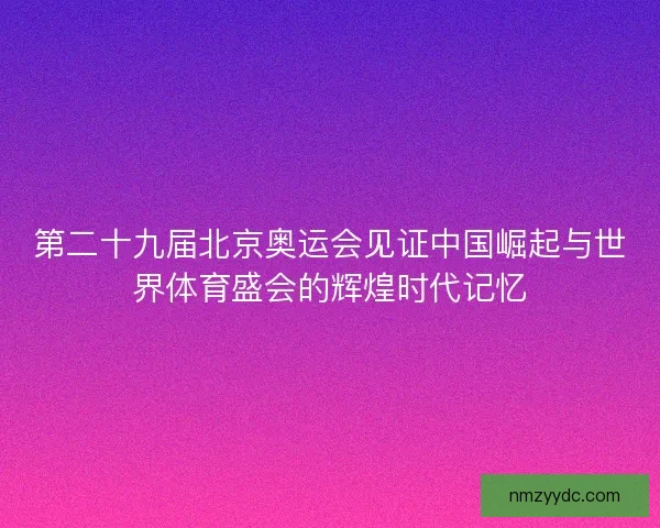 第二十九届北京奥运会见证中国崛起与世界体育盛会的辉煌时代记忆 第二十九届北京奥运会见证中国崛起与世界体育盛会的辉煌时代记忆