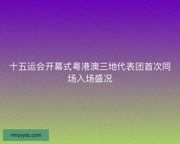 十五运会开幕式粤港澳三地代表团首次同场入场盛况 十五运会开幕式粤港澳三地代表团首次同场入场盛况