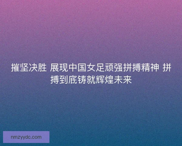 摧坚决胜 展现中国女足顽强拼搏精神 拼搏到底铸就辉煌未来