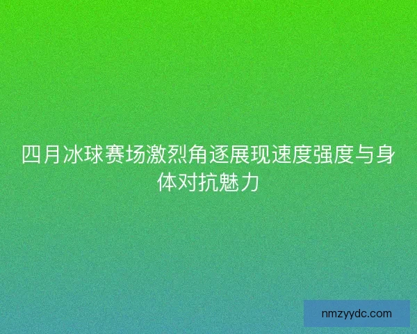 四月冰球赛场激烈角逐展现速度强度与身体对抗魅力