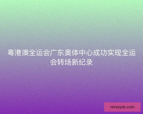 粤港澳全运会广东奥体中心成功实现全运会转场新纪录
