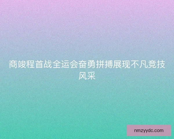 商竣程首战全运会奋勇拼搏展现不凡竞技风采
