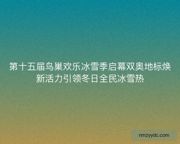 第十五届鸟巢欢乐冰雪季启幕双奥地标焕新活力引领冬日全民冰雪热 第十五届鸟巢欢乐冰雪季启幕双奥地标焕新活力引领冬日全民冰雪热