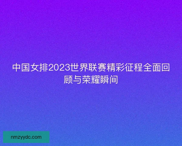 中国女排2023世界联赛精彩征程全面回顾与荣耀瞬间