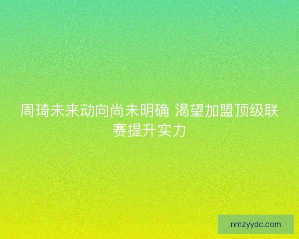 周琦未来动向尚未明确 渴望加盟顶级联赛提升实力 周琦未来动向尚未明确 渴望加盟顶级联赛提升实力