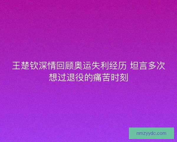 王楚钦深情回顾奥运失利经历 坦言多次想过退役的痛苦时刻 王楚钦深情回顾奥运失利经历 坦言多次想过退役的痛苦时刻