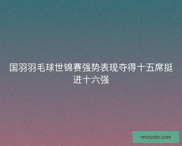 国羽羽毛球世锦赛强势表现夺得十五席挺进十六强 国羽羽毛球世锦赛强势表现夺得十五席挺进十六强
