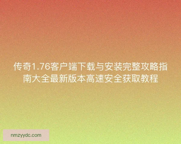 传奇1.76客户端下载与安装完整攻略指南大全最新版本高速安全获取教程